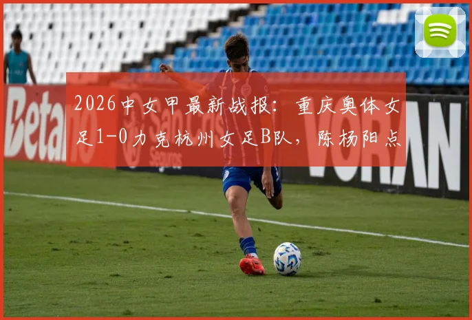 2026中女甲最新战报:重庆奥体女足1-0力克杭州女足B队,陈杨阳点射制胜,附联赛积分榜解读