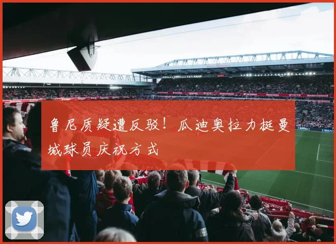 鲁尼质疑遭反驳！瓜迪奥拉力挺曼城球员庆祝方式