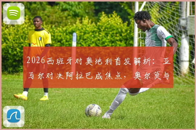 2026西班牙对奥地利首发解析:亚马尔对决阿拉巴成焦点,奥尔莫与莱默中场较量定胜负,附全场回放观看指南