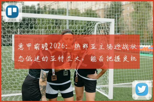 意甲前瞻2026：热那亚主场迎战状态低迷的亚特兰大，能否把握良机成功复仇？