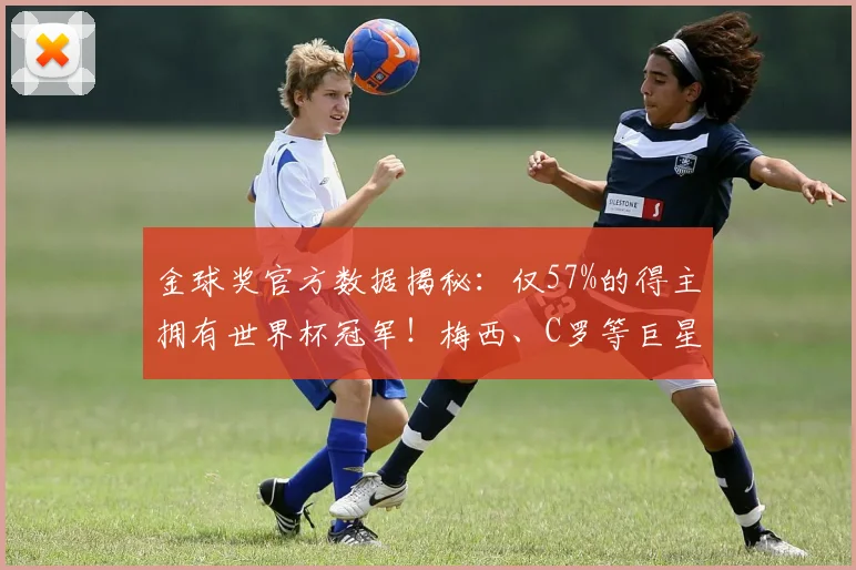 金球奖官方数据揭秘：仅57%的得主拥有世界杯冠军！梅西、C罗等巨星的遗憾与荣耀全解析