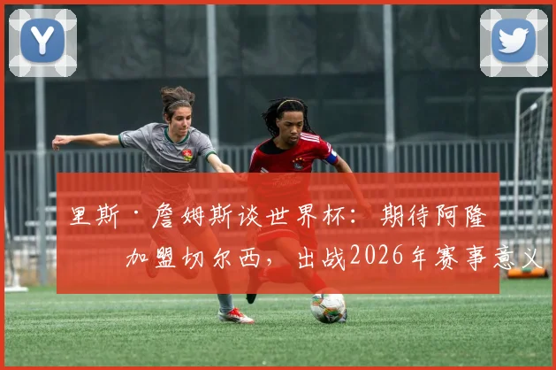 里斯·詹姆斯谈世界杯：期待阿隆索加盟切尔西，出战2026年赛事意义重大