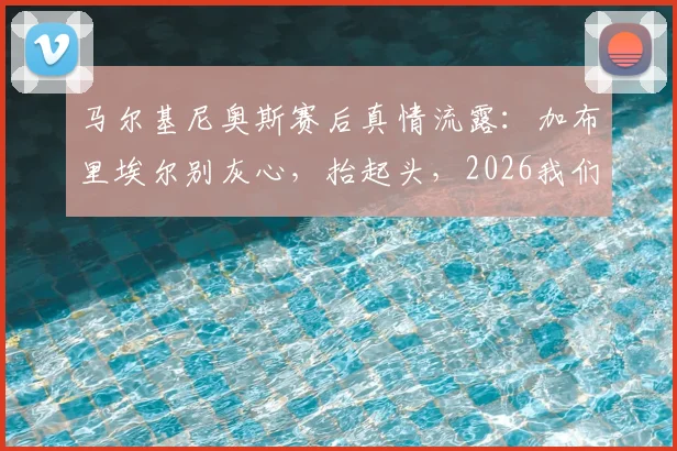 马尔基尼奥斯赛后真情流露：加布里埃尔别灰心，抬起头，2026我们全队都需要你挺身而出
