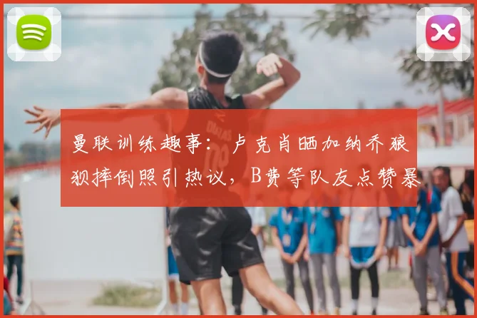 曼联训练趣事：卢克肖晒加纳乔狼狈摔倒照引热议，B费等队友点赞暴露队内氛围