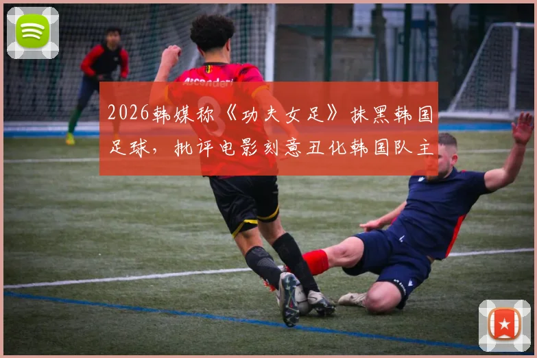 2026韩媒称《功夫女足》抹黑韩国足球,批评电影刻意丑化韩国队主打“犯规战术”引争议