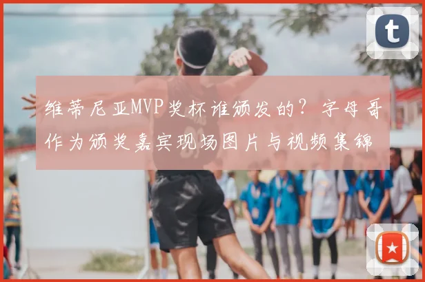 维蒂尼亚MVP奖杯谁颁发的？字母哥作为颁奖嘉宾现场图片与视频集锦