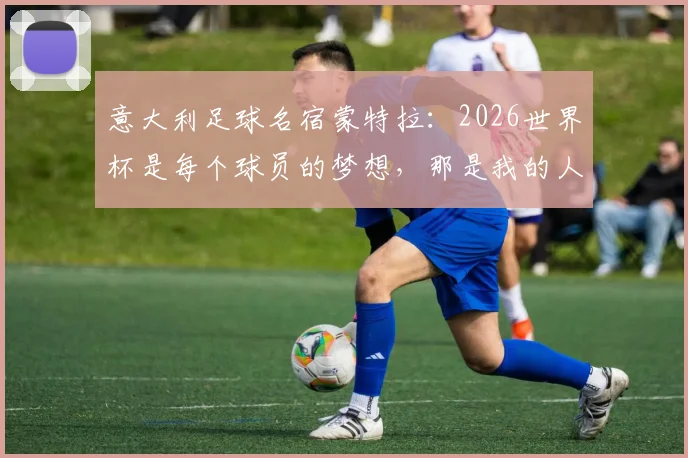 意大利足球名宿蒙特拉：2026世界杯是每个球员的梦想，那是我的人生巅峰时刻