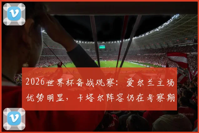 2026世界杯备战观察:爱尔兰主场优势明显,卡塔尔阵容仍在考察期,附双方历史交锋与战术前瞻